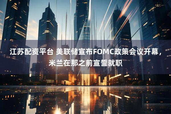 江苏配资平台 美联储宣布FOMC政策会议开幕，米兰在那之前宣誓就职