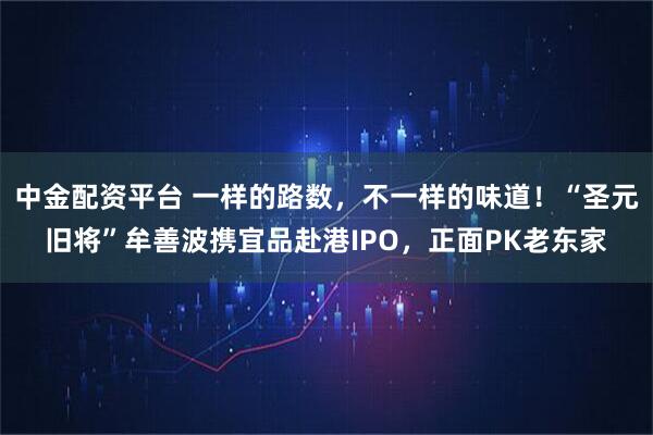 中金配资平台 一样的路数，不一样的味道！“圣元旧将”牟善波携宜品赴港IPO，正面PK老东家