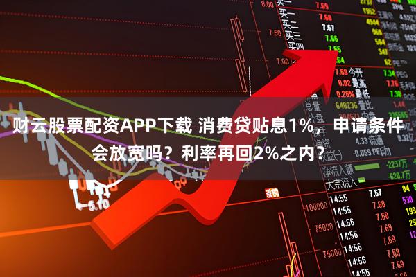 财云股票配资APP下载 消费贷贴息1%，申请条件会放宽吗？利率再回2%之内？