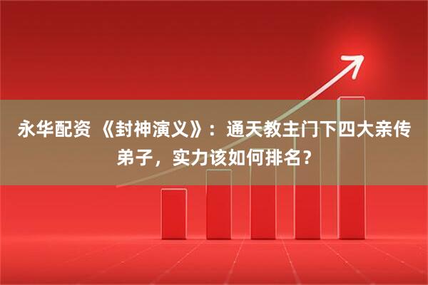 永华配资 《封神演义》：通天教主门下四大亲传弟子，实力该如何排名？