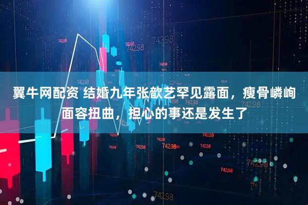 翼牛网配资 结婚九年张歆艺罕见露面，瘦骨嶙峋面容扭曲，担心的事还是发生了