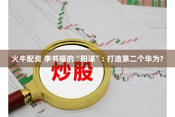 火牛配资 李书福的“阳谋”: 打造第二个华为?