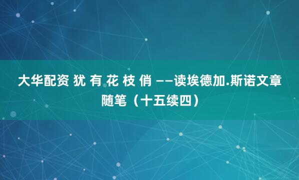 大华配资 犹 有 花 枝 俏 ——读埃德加.斯诺文章随笔（十五续四）
