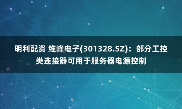 明利配资 维峰电子(301328.SZ)：部分工控类连接器可用于服务器电源控制