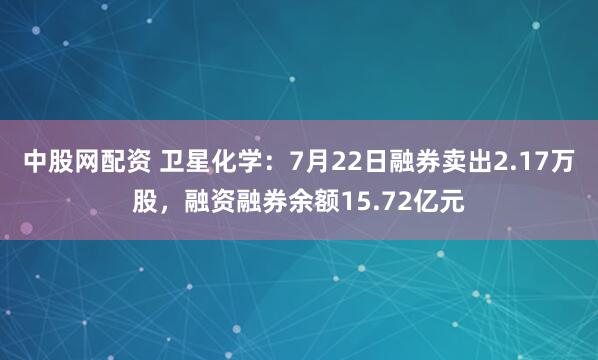 中股网配资 卫星化学：7月22日融券卖出2.17万股，融资融券余额15.72亿元