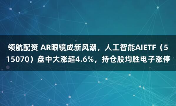 领航配资 AR眼镜成新风潮，人工智能AIETF（515070）盘中大涨超4.6%，持仓股均胜电子涨停